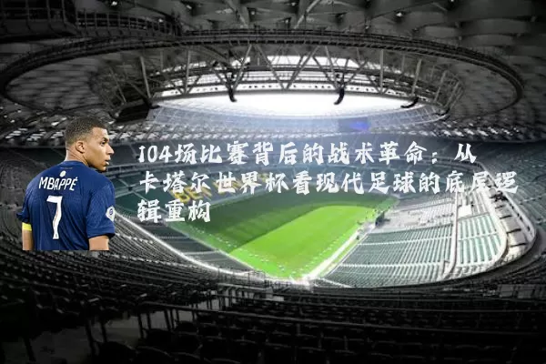 104场比赛背后的战术革命:从卡塔尔世界杯看现代足球的底层逻辑重构